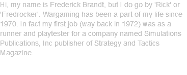 Hi, my name is Frederick Brandt, but I do go by 'Rick' or 'Fredrocker'. Wargaming has been a part of my life since 1970. In fact my first job (way back in 1972) was as a runner and playtester for a company named Simulations Publications, Inc publisher of Strategy and Tactics Magazine. 